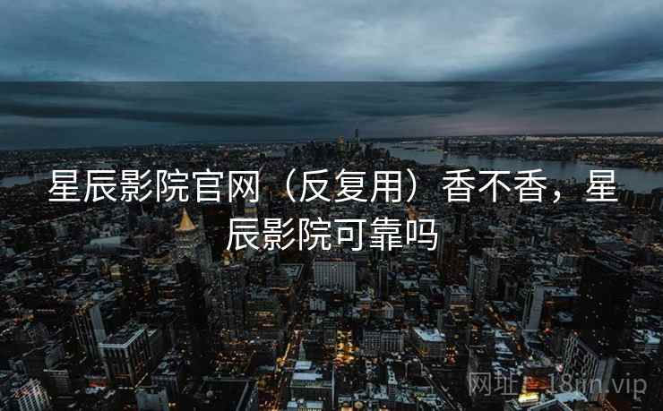 星辰影院官网（反复用）香不香，星辰影院可靠吗