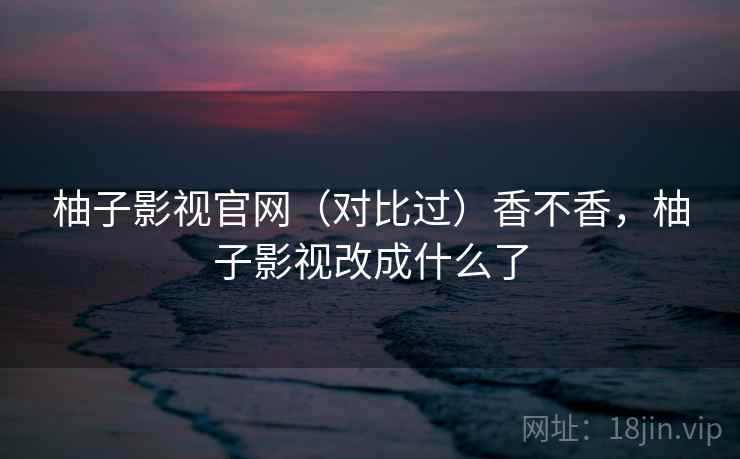 柚子影视官网（对比过）香不香，柚子影视改成什么了