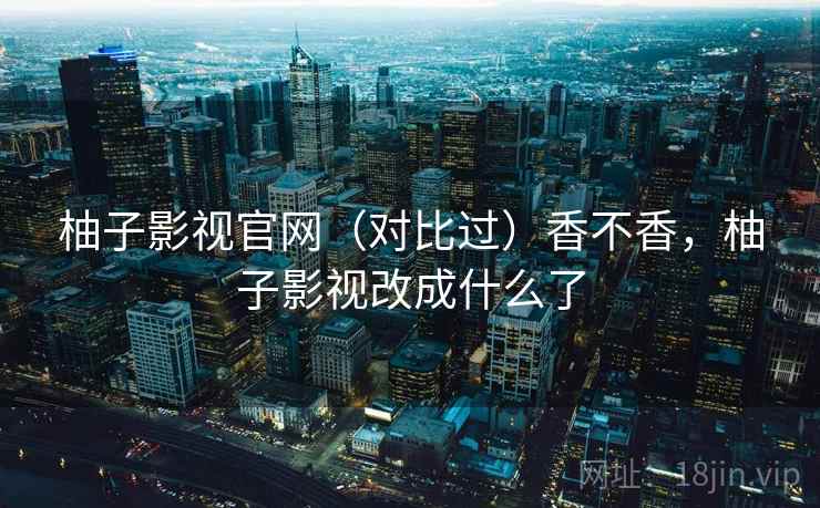 柚子影视官网（对比过）香不香，柚子影视改成什么了