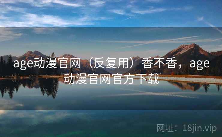 age动漫官网(反复用)香不香,age动漫官网官方下载 age动漫官网(反复用)香不香,age动漫官网官方下载