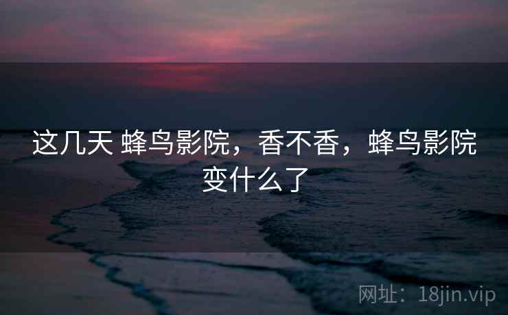 这几天 蜂鸟影院，香不香，蜂鸟影院变什么了