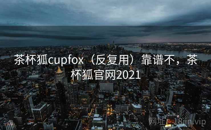 茶杯狐cupfox（反复用）靠谱不，茶杯狐官网2021