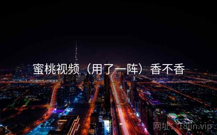 蜜桃视频(用了一阵)香不香 蜜桃视频(用了一阵)香不香