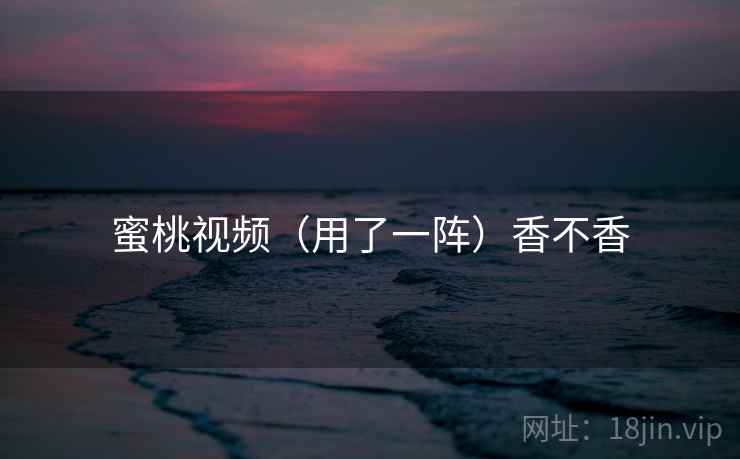 蜜桃视频（用了一阵）香不香