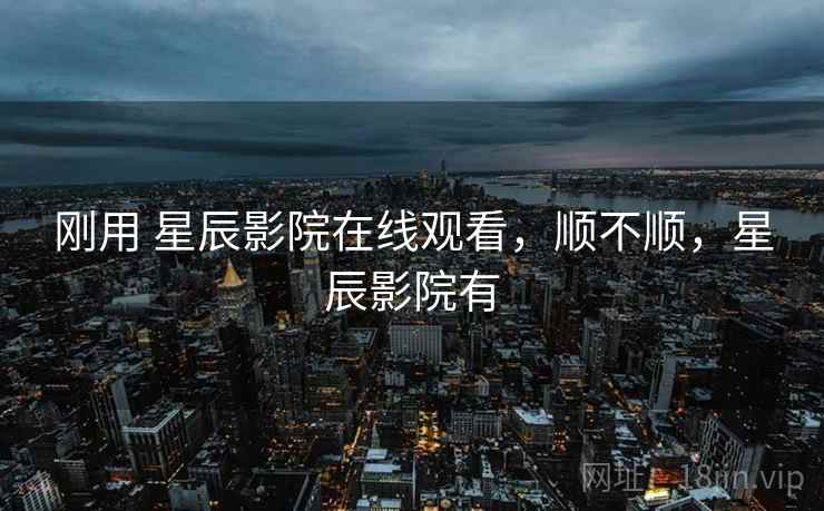 刚用 星辰影院在线观看，顺不顺，星辰影院有