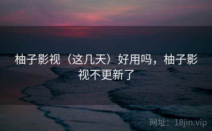 柚子影视（这几天）好用吗，柚子影视不更新了