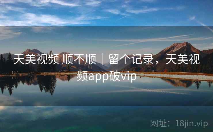 天美视频 顺不顺｜留个记录，天美视频app破vip
