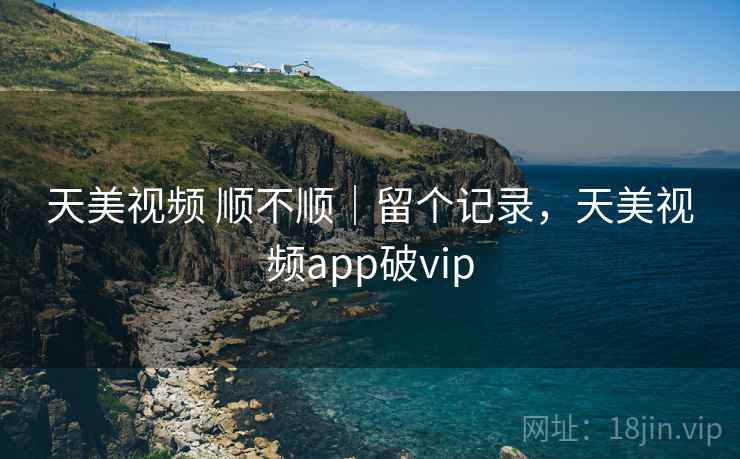 天美视频 顺不顺｜留个记录，天美视频app破vip