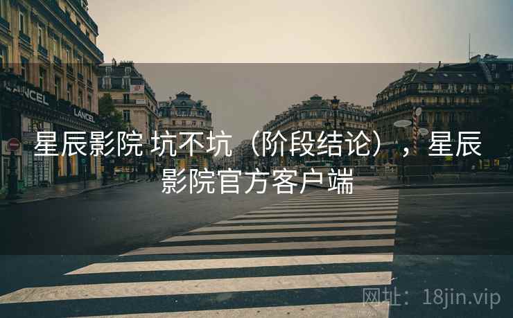 星辰影院 坑不坑(阶段结论),星辰影院官方客户端 星辰影院 坑不坑(阶段结论),星辰影院官方客户端